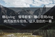 糖心vlog：懂得都懂！糖心官网vlog网页版怒斥现场，让人泪目的一幕