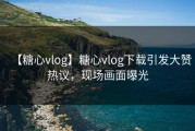 【糖心vlog】糖心vlog下载引发大赞热议，现场画面曝光
