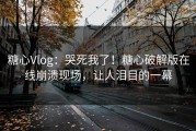 糖心Vlog：哭死我了！糖心破解版在线崩溃现场，让人泪目的一幕