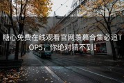 糖心免费在线观看官网羡慕合集必追TOP5，你绝对猜不到！