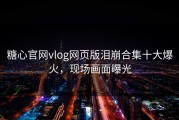 糖心官网vlog网页版泪崩合集十大爆火，现场画面曝光
