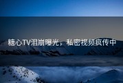 糖心TV泪崩曝光，私密视频疯传中