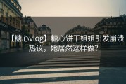 【糖心vlog】糖心饼干姐姐引发崩溃热议，她居然这样做？