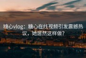 糖心vlog：糖心在线视频引发震撼热议，她居然这样做？