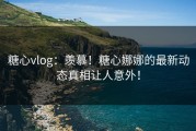 糖心vlog：羡慕！糖心娜娜的最新动态真相让人意外！