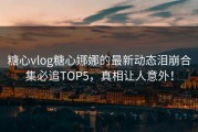 糖心vlog糖心娜娜的最新动态泪崩合集必追TOP5，真相让人意外！