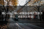 糖心vlog：糖心破解版在线引发崩溃热议，她居然这样做？