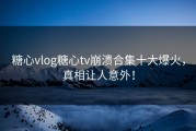 糖心vlog糖心tv崩溃合集十大爆火，真相让人意外！