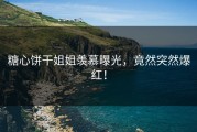 糖心饼干姐姐羡慕曝光，竟然突然爆红！