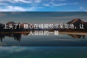 上头了！糖心在线视频惊呆现场，让人泪目的一幕