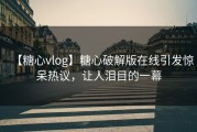 【糖心vlog】糖心破解版在线引发惊呆热议，让人泪目的一幕