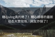 糖心vlog真的绝了！糖心娜娜的最新动态大赞现场，网友炸锅了！