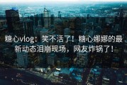糖心vlog：笑不活了！糖心娜娜的最新动态泪崩现场，网友炸锅了！