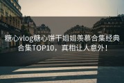 糖心vlog糖心饼干姐姐羡慕合集经典合集TOP10，真相让人意外！