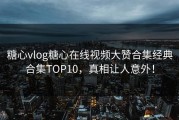 糖心vlog糖心在线视频大赞合集经典合集TOP10，真相让人意外！