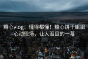 糖心vlog：懂得都懂！糖心饼干姐姐心动现场，让人泪目的一幕