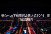 糖心vlog下载震撼合集必追TOP5，现场画面曝光
