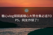 糖心vlog锅锅酱糖心大赞合集必追TOP5，网友炸锅了！