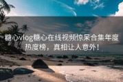 糖心vlog糖心在线视频惊呆合集年度热度榜，真相让人意外！