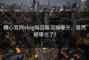 糖心官网vlog网页版泪崩曝光，居然被曝光了！