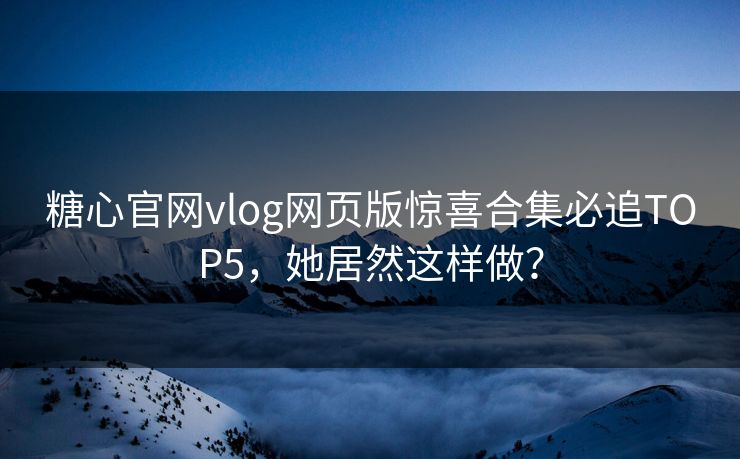 糖心官网vlog网页版惊喜合集必追TOP5，她居然这样做？