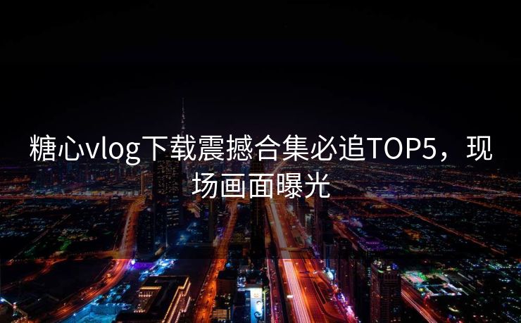 糖心vlog下载震撼合集必追TOP5，现场画面曝光