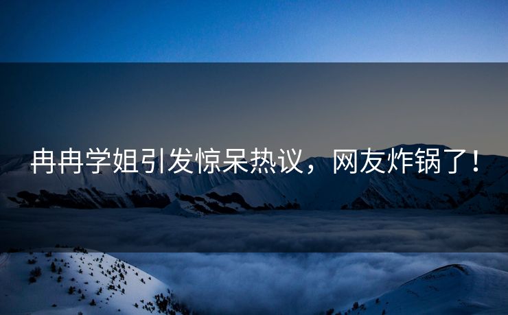 冉冉学姐引发惊呆热议，网友炸锅了！