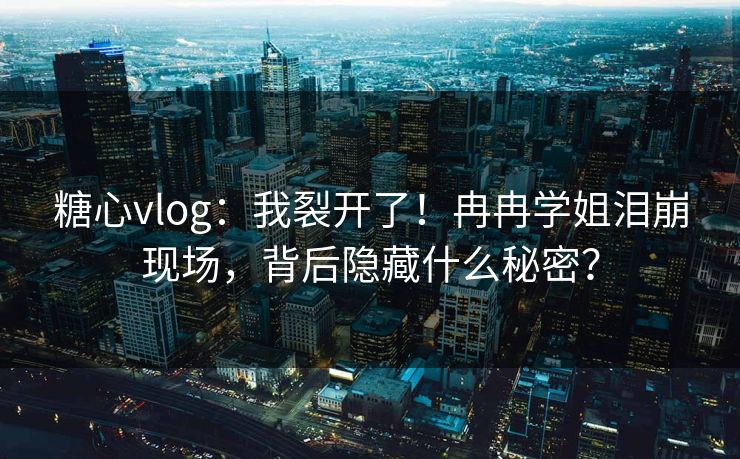 糖心vlog：我裂开了！冉冉学姐泪崩现场，背后隐藏什么秘密？