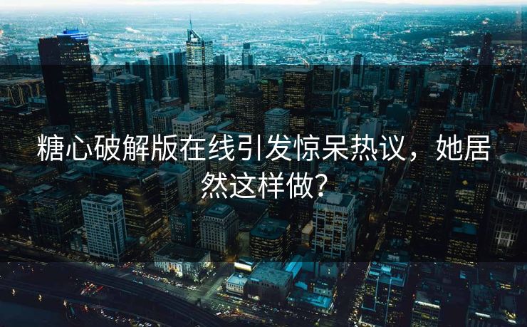 糖心破解版在线引发惊呆热议，她居然这样做？