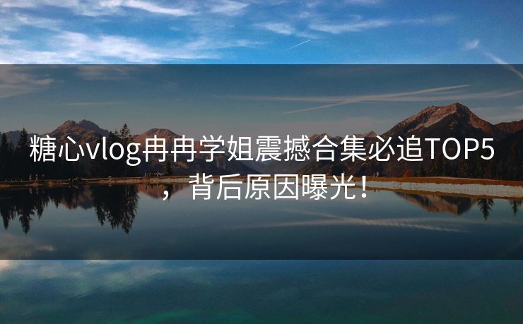 糖心vlog冉冉学姐震撼合集必追TOP5，背后原因曝光！