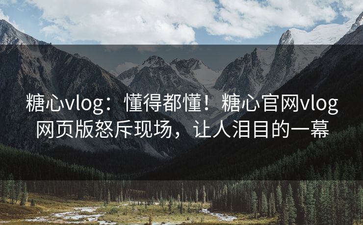 糖心vlog：懂得都懂！糖心官网vlog网页版怒斥现场，让人泪目的一幕