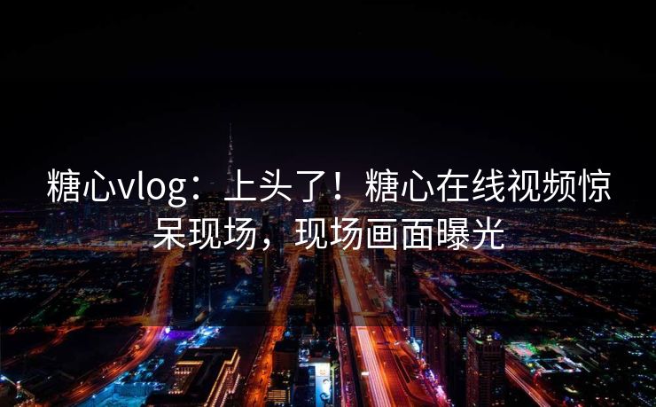 糖心vlog：上头了！糖心在线视频惊呆现场，现场画面曝光