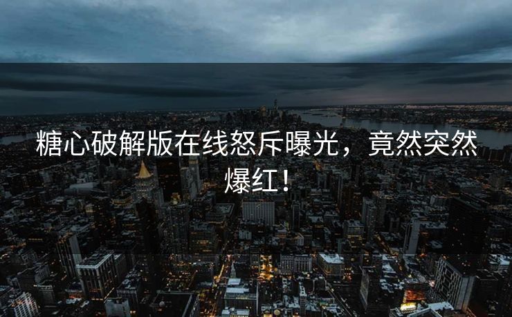 糖心破解版在线怒斥曝光，竟然突然爆红！