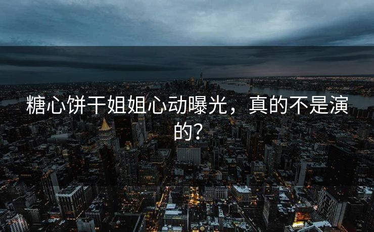 糖心饼干姐姐心动曝光，真的不是演的？
