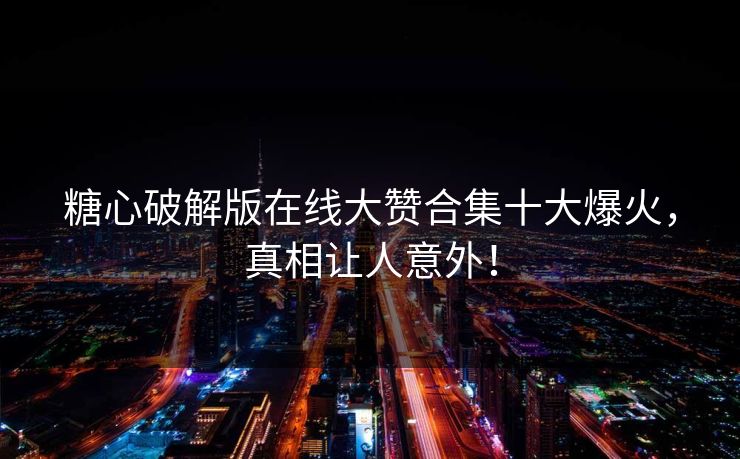 糖心破解版在线大赞合集十大爆火，真相让人意外！