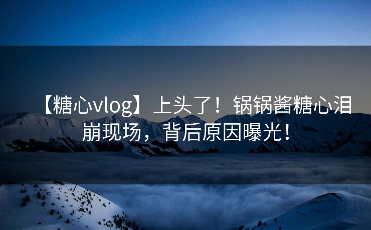 【糖心vlog】上头了！锅锅酱糖心泪崩现场，背后原因曝光！