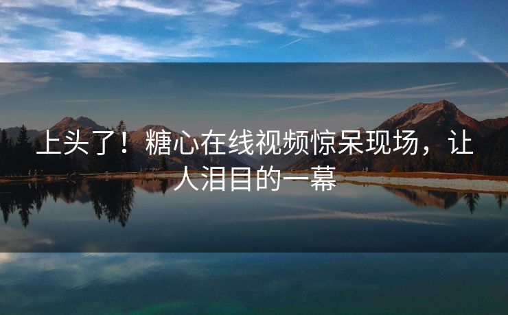 上头了！糖心在线视频惊呆现场，让人泪目的一幕