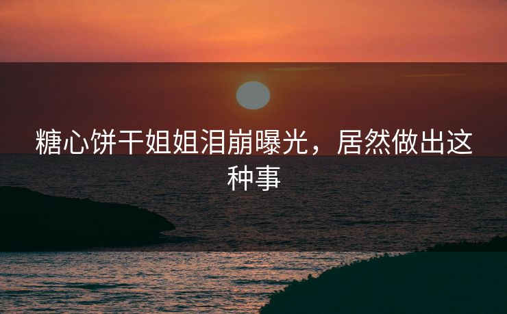 糖心饼干姐姐泪崩曝光，居然做出这种事