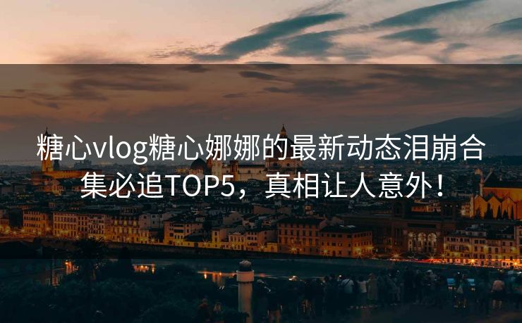 糖心vlog糖心娜娜的最新动态泪崩合集必追TOP5，真相让人意外！