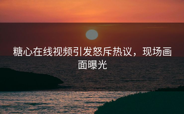 糖心在线视频引发怒斥热议，现场画面曝光