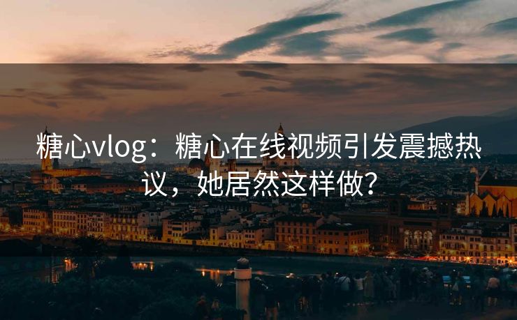 糖心vlog：糖心在线视频引发震撼热议，她居然这样做？
