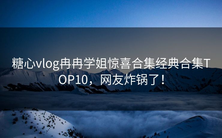 糖心vlog冉冉学姐惊喜合集经典合集TOP10，网友炸锅了！