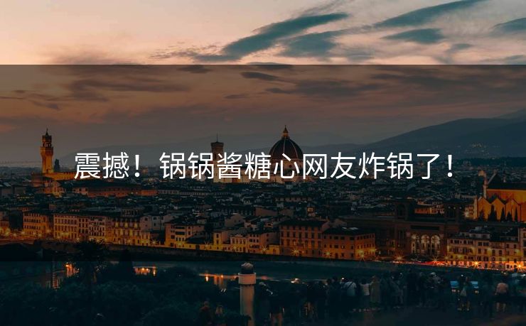 震撼！锅锅酱糖心网友炸锅了！