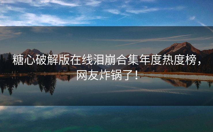 糖心破解版在线泪崩合集年度热度榜，网友炸锅了！