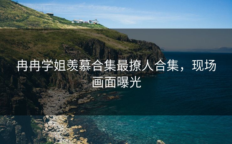 冉冉学姐羡慕合集最撩人合集，现场画面曝光