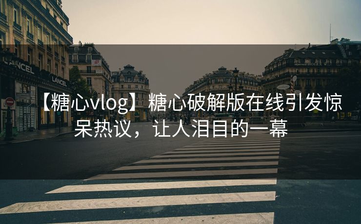【糖心vlog】糖心破解版在线引发惊呆热议，让人泪目的一幕