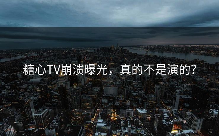 糖心TV崩溃曝光，真的不是演的？
