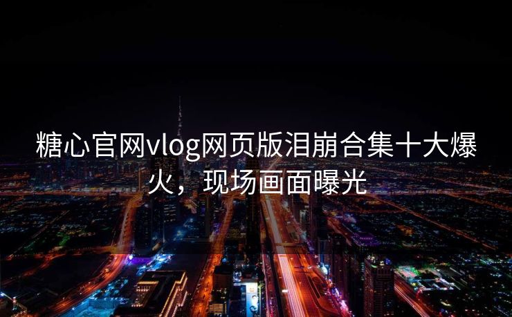 糖心官网vlog网页版泪崩合集十大爆火，现场画面曝光