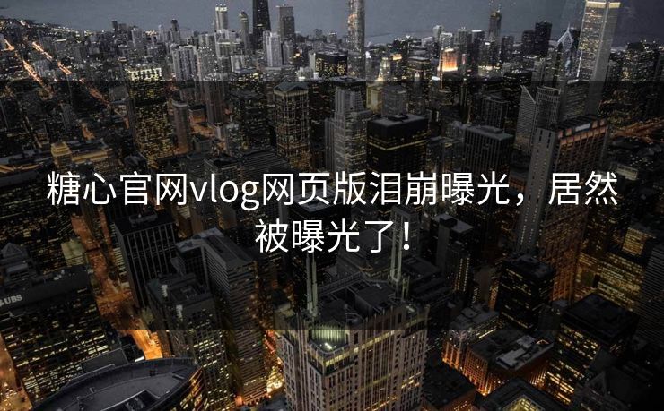 糖心官网vlog网页版泪崩曝光，居然被曝光了！