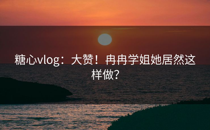 糖心vlog：大赞！冉冉学姐她居然这样做？
